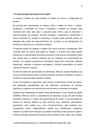 56
1.13 Apresentação da estrutura do modelo
O manual é dividido em duas sessões a imagem da marca e configuração do
produto.
Na primeira são apresentadas os valores, visão e missão da marca, o público,
tendências, a identidade da marca e finalmente o portfólio de produtos. Este
conteúdo deve estar bem claro e aprovado pelos CEO´s, para os decisores e
desenvolvedores de produtos, incluindo Designers, engenheiros, stakeholders e
outros envolvidos em projetos ou Branding. A Gestão deste conteúdo poderá ser
realizada pelo gestor de desenvolvimento de produtos ou de planejamento de
produtos em parceria com a Gestão de Design.
A segunda sessão diz respeito a imagem dos novos produtos e atualizações. Este
conteúdo deve ser gerido pelo gestor de Design. O primeiro item desta sessão
apresenta as características funcionais do produto onde deve-se sensibilizar o leitor
dos valores para os diversos aspectos que diz respeitam ao funcionamento do
produto. Em seguida apresenta-se tecnologias disponíveis envolvendo patentes
disponíveis, materiais e parceiros tecnológicos, incluindo especialistas de outros
setores da indústria ou grupo.
No item de estilo são apresentados os elementos, features, escolas filosóficas que
servem de direcionamento para o desenvolvimento do estilo e finalmente a cultura e
contexto em que deve estar inserido o produto.
O item de arquitetura e geometria, deve compor características visuais do produto,
são detalhadas peculiaridades que irão diferenciar visualmente de maneiras
objetivas ou subjetivas dos produtos dos concorrentes no mercado em questão.
Sugere-se da metodologia de leitura visual apresentada no livro Gestalt do Objeto
(GOMES, 2004) por alinhar o entendimento de elementos visuais. No item estético
semântica sugere-se a análise da predominância de função e uma pontuação de
valores em atributos ligados ao valor funcional (e.g. solucionar, desempenho,
praticidade), valor estético (e.g. curvo, bonito,harmônico, valor simbólico (e.g.
companheiro, poder, independência), caráter (e.g. trabalhadora, resistência,
discreto). O próximo item abrange as questões emocionais onde buscou-se seguir o
modelo de Design experiencial composto pelos sentidos (visão, olfato, tato, audição,
Vi CURSO DE ESPECIALIZAÇÃO EM GESTÃO DE DESENVOLVIMENTO DE PRODUTO GDP3 (2008)
 