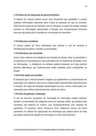 58
1.14.2 Recurso de impressão de painel semântico
O sistema do manual deverá prover uma ferramenta que possibilite o usuário
sintetizar informações relevantes para a fase do processo em que se encontra.
Desta forma é possível por exemplo, que um Designer ou gestor de Design sintetize
somente as informações relacionadas a Emoção e/ou Características funcionais
para que ele possa colar na parede em uma sessão de brainstorm.
1.14.3 Estrutura cambiável
O manual poderá ter itens cambiáveis para otimizar o uso de recursos e
semelhanças de público, mercado, ou tecnologias.
1.14.4 Estrutura com simulador
Assim como sistemas de inteligência de mercado da Oracle, deve se possibilitar o
cruzamento de informações por meio automático em um sistema de simulação. Com
as informações, a inteligência do software poderia processar por longo período
gerando alternativas que posteriormente serão avaliadas pelos participantes do
projeto
1.14.5 Forte apelo aos sentidos
É essencial que o manual contenha imagens que apresentem as características em
associação com adjetivos, para que os valores sejam especificados claramente para
o receptor. Em algumas situações apresentação de sons, cheiros e tato podem ser
necessário para melhor entendimento dos valores da marca.
1.14.6 Uso de galerias e indexação
O uso de recursos avançados de Tecnologia da informação poderá contribuir
também na alimentação de categorias como por exemplo estilos, que poderá estar
conectado aos features do mesmo, que conseqüentemente criar relações de
significado. O dicionário online Thesaurus Error: Reference source not found
apresenta um método de organização de informação que poderia servir de base
para algum sistema de relação de informações no nível mais semântico.
Vi CURSO DE ESPECIALIZAÇÃO EM GESTÃO DE DESENVOLVIMENTO DE PRODUTO GDP3 (2008)
 