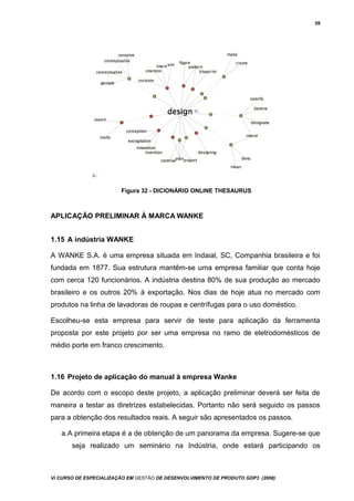 59
Figura 32 - DICIONÁRIO ONLINE THESAURUS
APLICAÇÃO PRELIMINAR À MARCA WANKE
1.15 A indústria WANKE
A WANKE S.A. é uma empresa situada em Indaial, SC, Companhia brasileira e foi
fundada em 1877. Sua estrutura mantêm-se uma empresa familiar que conta hoje
com cerca 120 funcionários. A indústria destina 80% de sua produção ao mercado
brasileiro e os outros 20% à exportação. Nos dias de hoje atua no mercado com
produtos na linha de lavadoras de roupas e centrífugas para o uso doméstico.
Escolheu-se esta empresa para servir de teste para aplicação da ferramenta
proposta por este projeto por ser uma empresa no ramo de eletrodomésticos de
médio porte em franco crescimento.
1.16 Projeto de aplicação do manual à empresa Wanke
De acordo com o escopo deste projeto, a aplicação preliminar deverá ser feita de
maneira a testar as diretrizes estabelecidas. Portanto não será seguido os passos
para a obtenção dos resultados reais. A seguir são apresentados os passos.
a.A primeira etapa é a de obtenção de um panorama da empresa. Sugere-se que
seja realizado um seminário na Indústria, onde estará participando os
Vi CURSO DE ESPECIALIZAÇÃO EM GESTÃO DE DESENVOLVIMENTO DE PRODUTO GDP3 (2008)
 