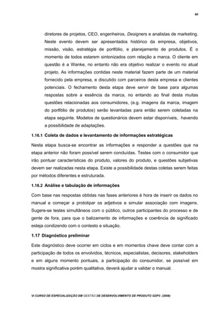 60
diretores de projetos, CEO, engenheiros, Designers e analistas de marketing.
Neste evento devem ser apresentados histórico da empresa, objetivos,
missão, visão, estratégia de portfólio, e planejamento de produtos. É o
momento de todos estarem sintonizados com relação a marca. O cliente em
questão é a Wanke, no entanto não era objetivo realizar o evento no atual
projeto. As informações contidas neste material fazem parte de um material
fornecido pela empresa, e discutido com parceiros desta empresa e clientes
potenciais. O fechamento desta etapa deve servir de base para algumas
respostas sobre a essência da marca, no entando ao final desta muitas
questões relacionadas aos consumidores, (e.g. imagens da marca, imagem
do portfólio de produtos) serão levantadas para então serem coletadas na
etapa seguinte. Modelos de questionários devem estar disponíveis, havendo
a possibilidade de adaptações.
1.16.1 Coleta de dados e levantamento de informações estratégicas
Nesta etapa busca-se encontrar as informações e responder a questões que na
etapa anterior não foram possível serem concluídas. Testes com o consumidor que
irão pontuar características do produto, valores do produto, e questões subjetivas
devem ser realizadas nesta etapa. Existe a possibilidade destas coletas serem feitas
por métodos diferentes e estruturada.
1.16.2 Análise e tabulação de informações
Com base nas respostas obtidas nas fases anteriores é hora de inserir os dados no
manual e começar a prototipar os adjetivos e simular associação com imagens.
Sugere-se testes simultâneos com o público, outros participantes do processo e de
gente de fora, para que o balizamento de informações e coerência de significado
esteja condizendo com o contesto e situação.
1.17 Diagnóstico preliminar
Este diagnóstico deve ocorrer em ciclos e em momentos chave deve contar com a
participação de todos os envolvidos, técnicos, especialistas, decisores, stakeholders
e em alguns momento pontuais, a participação do consumidor, se possível em
mostra significativa porém qualitativa, deverá ajudar a validar o manual.
Vi CURSO DE ESPECIALIZAÇÃO EM GESTÃO DE DESENVOLVIMENTO DE PRODUTO GDP3 (2008)
 