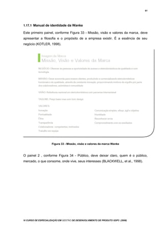 61
1.17.1 Manual de identidade da Wanke
Este primeiro painel, conforme Figura 33 - Missão, visão e valores da marca, deve
apresentar a filosofia e o propósito de a empresa existir. É a essência de seu
negócio (KOTLER, 1998).
Figura 33 - Missão, visão e valores da marca Wanke
O painel 2 , conforme Figura 34 - Público, deve deixar claro, quem é o público,
mercado, o que consome, onde vive, seus interesses (BLACKWELL, et al., 1998).
Vi CURSO DE ESPECIALIZAÇÃO EM GESTÃO DE DESENVOLVIMENTO DE PRODUTO GDP3 (2008)
 