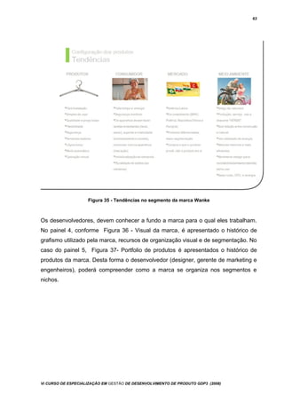 63
Figura 35 - Tendências no segmento da marca Wanke
Os desenvolvedores, devem conhecer a fundo a marca para o qual eles trabalham.
No painel 4, conforme Figura 36 - Visual da marca, é apresentado o histórico de
grafismo utilizado pela marca, recursos de organização visual e de segmentação. No
caso do painel 5, Figura 37- Portfolio de produtos é apresentados o histórico de
produtos da marca. Desta forma o desenvolvedor (designer, gerente de marketing e
engenheiros), poderá compreender como a marca se organiza nos segmentos e
nichos.
Vi CURSO DE ESPECIALIZAÇÃO EM GESTÃO DE DESENVOLVIMENTO DE PRODUTO GDP3 (2008)
 