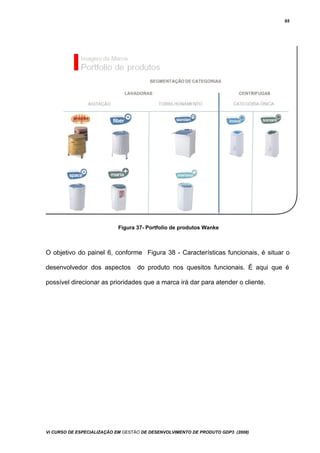65
Figura 37- Portfolio de produtos Wanke
O objetivo do painel 6, conforme Figura 38 - Características funcionais, é situar o
desenvolvedor dos aspectos do produto nos quesitos funcionais. É aqui que é
possível direcionar as prioridades que a marca irá dar para atender o cliente.
Vi CURSO DE ESPECIALIZAÇÃO EM GESTÃO DE DESENVOLVIMENTO DE PRODUTO GDP3 (2008)
 
