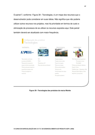 67
O painel 7, conforme Figura 39 - Tecnologias, é um mapa dos recursos que o
desenvolvedor pode considerar em suas idéias. Não significa que não poderia
utilizar outros recursos nos projetos, mas há prioridade em termos de custo e
otimização de processos de se utilizar os recursos expostos aqui. Este painel
também deverá ser atualizado com maior frequência.
Figura 39 - Tecnologias dos produtos da marca Wanke
Vi CURSO DE ESPECIALIZAÇÃO EM GESTÃO DE DESENVOLVIMENTO DE PRODUTO GDP3 (2008)
 