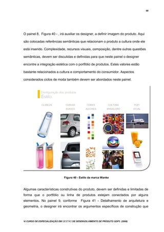 68
O painel 8, Figura 40 - , irá auxiliar os designer, a definir imagem do produto. Aqui
são colocadas referências semânticas que relacionam o produto a cultura onde ele
está inserido. Complexidade, recursos visuais, composição, dentre outras questões
semânticas, devem ser discutidas e definidas para que neste painel o designer
encontre a integração estética com o portfólio de produtos. Estes valores estão
bastante relacionados a cultura e comportamento do consumidor. Aspectos
considerados ciclos de moda também devem ser abordados neste painel.
Figura 40 - Estilo da marca Wanke
Algumas características construtivas do produto, devem ser definidas e limitadas de
forma que o portfólio ou linha de produtos estejam conectados por alguns
elementos. No painel 9, conforme Figura 41 - Detalhamento de arquitetura e
geometria, o designer irá encontrar os argumentos específicos de construção que
Vi CURSO DE ESPECIALIZAÇÃO EM GESTÃO DE DESENVOLVIMENTO DE PRODUTO GDP3 (2008)
 