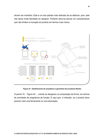 69
devem ser mantidos. Este é um dos painéis mais delicado de se elaborar, pois, este
não deixa muita liberdade ao designer. Portanto deve-se pensar em características
que não limitam a inovação do produto em termos mais macro.
Figura 41 - Detalhamento de arquitetura e geometria dos produtos Wanke
O painel 10, Figura 42 - , orienta os designers na composição da forma, em termos
de prioridade de pregnância de função. É aqui que é indicado, se o produto deve
parecer mais uma ferramenta ou uma decoração.
Vi CURSO DE ESPECIALIZAÇÃO EM GESTÃO DE DESENVOLVIMENTO DE PRODUTO GDP3 (2008)
 