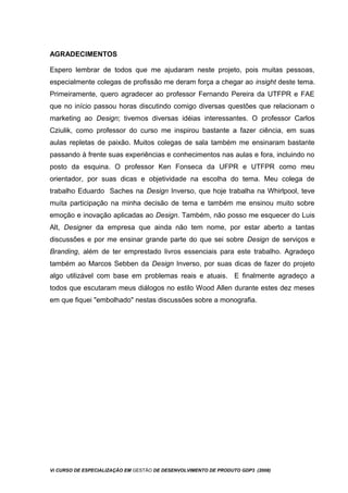 AGRADECIMENTOS
Espero lembrar de todos que me ajudaram neste projeto, pois muitas pessoas,
especialmente colegas de profissão me deram força a chegar ao insight deste tema.
Primeiramente, quero agradecer ao professor Fernando Pereira da UTFPR e FAE
que no início passou horas discutindo comigo diversas questões que relacionam o
marketing ao Design; tivemos diversas idéias interessantes. O professor Carlos
Cziulik, como professor do curso me inspirou bastante a fazer ciência, em suas
aulas repletas de paixão. Muitos colegas de sala também me ensinaram bastante
passando à frente suas experiências e conhecimentos nas aulas e fora, incluindo no
posto da esquina. O professor Ken Fonseca da UFPR e UTFPR como meu
orientador, por suas dicas e objetividade na escolha do tema. Meu colega de
trabalho Eduardo Saches na Design Inverso, que hoje trabalha na Whirlpool, teve
muita participação na minha decisão de tema e também me ensinou muito sobre
emoção e inovação aplicadas ao Design. Também, não posso me esquecer do Luis
Alt, Designer da empresa que ainda não tem nome, por estar aberto a tantas
discussões e por me ensinar grande parte do que sei sobre Design de serviços e
Branding, além de ter emprestado livros essenciais para este trabalho. Agradeço
também ao Marcos Sebben da Design Inverso, por suas dicas de fazer do projeto
algo utilizável com base em problemas reais e atuais. E finalmente agradeço a
todos que escutaram meus diálogos no estilo Wood Allen durante estes dez meses
em que fiquei "embolhado" nestas discussões sobre a monografia.
Vi CURSO DE ESPECIALIZAÇÃO EM GESTÃO DE DESENVOLVIMENTO DE PRODUTO GDP3 (2008)
 