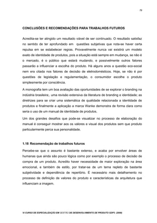 73
CONCLUSÕES E RECOMENDAÇÕES PARA TRABALHOS FUTUROS
Acredita-se ter atingido um resultado viável de ser continuado. O resultado satisfaz
no sentido de ter aprofundado em questões subjetivas que nota-se haver certa
repulsa em se estabelecer regras. Provavelmente nunca vai existirá um modelo
exato de identidade de produtos, pois a situação está sempre em mudança, se não é
o mercado, é o público que estará mudando, e possivelmente outros fatores
passarão a influenciar a escolha do produto. Há alguns anos a questão eco-social
nem era citada nos fatores de decisão de eletrodomésticos. Hoje, se não é por
questões de legislação e regulamentação, o consumidor escolhe o produto
simplesmente por consciência.
A monografia tem um boa avaliação das oportunidades de se explorar o branding na
indústria brasileira;. uma revisão extensiva da literatura de branding e identidade; as
diretrizes para se criar uma sistemática de qualidade relacionada a identidade de
produtos e finalmente a aplicação a marca Wanke demonstra de forma clara como
seria o uso de um manual de identidade de produtos.
Um dos grandes desafios que pode-se visualizar no processo de elaboração do
manual é conseguir mostrar aos os valores e visual dos produtos sem que produto
particularmente perca sua personalidade.
1.18 Recomendação de trabalhos futuros
Percebe-se que o assunto é bastante extenso, e acaba por envolver áreas de
humanas que ainda são pouco lógica como por exemplo o processo de decisão de
compra de um produto. Acredito haver necessidade de maior exploração na área
emocional, e também de estilo, por tratar-se de um tema repleto de bastante
subjetividade e dependência de repertório. É necessário mais detalhamento no
processo de definição de valores do produto e características da arquitetura que
influenciam a imagem.
Vi CURSO DE ESPECIALIZAÇÃO EM GESTÃO DE DESENVOLVIMENTO DE PRODUTO GDP3 (2008)
 