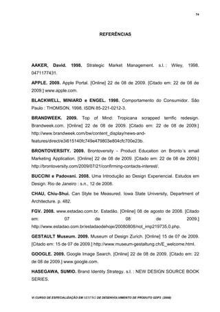 74
REFERÊNCIAS
AAKER, David. 1998. Strategic Market Management. s.l. : Wiley, 1998.
0471177431.
APPLE. 2009. Apple Portal. [Online] 22 de 08 de 2009. [Citado em: 22 de 08 de
2009.] www.apple.com.
BLACKWELL, MINIARD e ENGEL. 1998. Comportamento do Consumidor. Sâo
Paulo : THOMSON, 1998. ISDN 85-221-0212-3.
BRANDWEEK. 2009. Top of Mind: Tropicana scrapped terrific redesign.
Brandweek.com. [Online] 22 de 08 de 2009. [Citado em: 22 de 08 de 2009.]
http://www.brandweek.com/bw/content_display/news-and-
features/direct/e3i615140fc749e479803e804cfc700e23b.
BRONTOVERSITY. 2009. Brontoversity - Product Education on Bronto´s email
Marketing Application. [Online] 22 de 08 de 2009. [Citado em: 22 de 08 de 2009.]
http://brontoversity.com/2009/07/21/confirming-contacts-interest/.
BUCCINI e Padovani. 2008. Uma Introdução ao Design Experiencial. Estudos em
Design. Rio de Janeiro : s.n., 12 de 2008.
CHAU, Chiu-Shui. Can Style be Measured. Iowa State University, Department of
Architecture. p. 482.
FGV. 2008. www.estadao.com.br. Estadão. [Online] 08 de agosto de 2008. [Citado
em: 07 de 08 de 2009.]
http://www.estadao.com.br/estadaodehoje/20080808/not_imp219735,0.php.
GESTAULT Museum. 2009. Museum of Design Zurich. [Online] 15 de 07 de 2009.
[Citado em: 15 de 07 de 2009.] http://www.museum-gestaltung.ch/E_welcome.html.
GOOGLE. 2009. Google Image Search. [Online] 22 de 08 de 2009. [Citado em: 22
de 08 de 2009.] www.google.com.
HASEGAWA, SUMIO. Brand Identity Strategy. s.l. : NEW DESIGN SOURCE BOOK
SERIES.
Vi CURSO DE ESPECIALIZAÇÃO EM GESTÃO DE DESENVOLVIMENTO DE PRODUTO GDP3 (2008)
 
