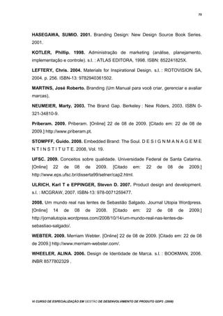 75
HASEGAWA, SUMIO. 2001. Branding Design: New Design Source Book Series.
2001.
KOTLER, Phillip. 1998. Administração de marketing (análise, planejamento,
implementação e controle). s.l. : ATLAS EDITORA, 1998. ISBN: 852241825X.
LEFTERY, Chris. 2004. Materials for Inspirational Design. s.l. : ROTOVISION SA,
2004. p. 256. ISBN-13: 9782940361502.
MARTINS, José Roberto. Branding (Um Manual para você criar, gerenciar e avaliar
marcas).
NEUMEIER, Marty. 2003. The Brand Gap. Berkeley : New Riders, 2003. ISBN 0-
321-34810-9.
Priberam. 2009. Priberam. [Online] 22 de 08 de 2009. [Citado em: 22 de 08 de
2009.] http://www.priberam.pt.
STOMPFF, Guido. 2008. Embedded Brand: The Soul. D E S I G N M A N A G E M E
N T I N S T I T U T E. 2008, Vol. 19.
UFSC. 2009. Conceitos sobre qualidade. Universidade Federal de Santa Catarina.
[Online] 22 de 08 de 2009. [Citado em: 22 de 08 de 2009.]
http://www.eps.ufsc.br/disserta99/selner/cap2.html.
ULRICH, Karl T e EPPINGER, Steven D. 2007. Product design and development.
s.l. : MCGRAW, 2007. ISBN-13: 978-0071259477.
2008. Um mundo real nas lentes de Sebastião Salgado. Journal Utopia Wordpress.
[Online] 14 de 08 de 2008. [Citado em: 22 de 08 de 2009.]
http://jornalutopia.wordpress.com/2008/10/14/um-mundo-real-nas-lentes-de-
sebastiao-salgado/.
WEBTER. 2009. Merriam Webter. [Online] 22 de 08 de 2009. [Citado em: 22 de 08
de 2009.] http://www.merriam-webster.com/.
WHEELER, ALINA. 2006. Design de Identidade de Marca. s.l. : BOOKMAN, 2006.
INBR 8577802329 .
Vi CURSO DE ESPECIALIZAÇÃO EM GESTÃO DE DESENVOLVIMENTO DE PRODUTO GDP3 (2008)
 