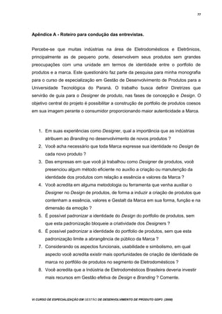 77
Apêndice A - Roteiro para condução das entrevistas.
Percebe-se que muitas indústrias na área de Eletrodomésticos e Eletrônicos,
principalmente as de pequeno porte, desenvolvem seus produtos sem grandes
preocupações com uma unidade em termos de identidade entre o portfolio de
produtos e a marca. Este questionário faz parte da pesquisa para minha monografia
para o curso de especialização em Gestão de Desenvolvimento de Produtos para a
Universidade Tecnológica do Paraná. O trabalho busca definir Diretrizes que
servirão de guia para o Designer de produto, nas fases de concepção e Design. O
objetivo central do projeto é possibilitar a construção de portfolio de produtos coesos
em sua imagem perante o consumidor proporcionando maior autenticidade a Marca.
1. Em suas experiências como Designer, qual a importância que as indústrias
atribuem ao Branding no desenvolvimento de novos produtos ?
2. Você acha necessário que toda Marca expresse sua identidade no Design de
cada novo produto ?
3. Das empresas em que você já trabalhou como Designer de produtos, você
presenciou algum método eficiente no auxílio a criação ou manutenção da
identidade dos produtos com relação a essência e valores da Marca ?
4. Você acredita em alguma metodologia ou ferramenta que venha auxiliar o
Designer no Design de produtos, de forma a induzir a criação de produtos que
contenham a essência, valores e Gestalt da Marca em sua forma, função e na
dimensão da emoção ?
5. É possível padronizar a identidade do Design do portfolio de produtos, sem
que esta padronização bloqueie a criatividade dos Designers ?
6. É possível padronizar a identidade do portfolio de produtos, sem que esta
padronização limite a abrangência de público da Marca ?
7. Considerando os aspectos funcionais, usabilidade e simbolismo, em qual
aspecto você acredita existir mais oportunidades de criação de identidade de
marca no portfólio de produtos no segmento de Eletrodomésticos ?
8. Você acredita que a Indústria de Eletrodomésticos Brasileira deveria investir
mais recursos em Gestão efetiva de Design e Branding ? Comente.
Vi CURSO DE ESPECIALIZAÇÃO EM GESTÃO DE DESENVOLVIMENTO DE PRODUTO GDP3 (2008)
 