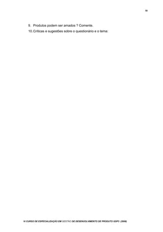 78
9. Produtos podem ser amados ? Comente.
10.Críticas e sugestões sobre o questionário e o tema:
Vi CURSO DE ESPECIALIZAÇÃO EM GESTÃO DE DESENVOLVIMENTO DE PRODUTO GDP3 (2008)
 