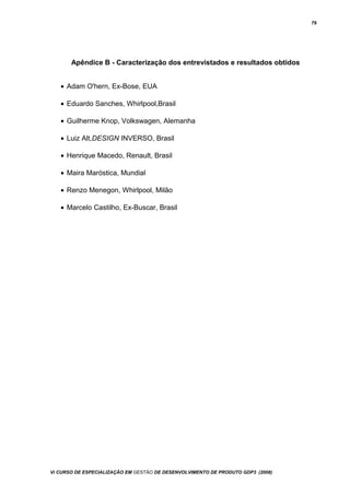 79
Apêndice B - Caracterização dos entrevistados e resultados obtidos
• Adam O'hern, Ex-Bose, EUA
• Eduardo Sanches, Whirlpool,Brasil
• Guilherme Knop, Volkswagen, Alemanha
• Luiz Alt,DESIGN INVERSO, Brasil
• Henrique Macedo, Renault, Brasil
• Maira Maróstica, Mundial
• Renzo Menegon, Whirlpool, Milão
• Marcelo Castilho, Ex-Buscar, Brasil
Vi CURSO DE ESPECIALIZAÇÃO EM GESTÃO DE DESENVOLVIMENTO DE PRODUTO GDP3 (2008)
 