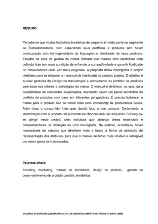 RESUMO
Percebe-se que muitas indústrias brasileiras de pequeno e médio porte no segmento
de Eletrodomésticos, vem expandindo seus portfólios e produtos sem haver
preocupação com homogeneidade da linguagem o identidade de seus produtos.
Estudos na área de gestão de marca indicam que marcas com identidade bem
definida hoje tem mais condição de enfrentar a competitividade e garantir fidelidade
de consumidores cada vez mais exigentes. A proposta desta monografia é propor
diretrizes para se elaborar um manual de identidade de produto projeto. O objetivo é
auxiliar gestores de Design na manutenção e alinhamento do portfólio de produtos
com base nos valores e estratégias da marca. O manual é dinâmico, ou seja, dá a
possibilidade de constantes atualizações, mantendo assim um painel semântica do
portfólio de produtos com base em diferentes perspectivas. É preciso fortalecer a
marca para o produto não se tornar mais uma commodity de procedência oculta.
Além disso o consumidor hoje quer decidir logo o que comprar. Certamente, a
identificação com o produto, irá aumentar as chances dele ser adquirido. Conseguiu-
se atingir neste projeto uma estrutura que abrange áreas essenciais e
complementares na definição de uma monografia. No entanto, acredita-se haver
necessidade de estudos que detalhem mais a fundo a forma de obtenção de
representação dos atributos, para que o manual se torne mais intuitivo e inteligível
por maior gama de interessados.
Palavras-chave
branding, marketing, manual de identidade, design de produto, gestão de
desenvolvimento de produto, gestalt, semântica
Vi CURSO DE ESPECIALIZAÇÃO EM GESTÃO DE DESENVOLVIMENTO DE PRODUTO GDP3 (2008)
 