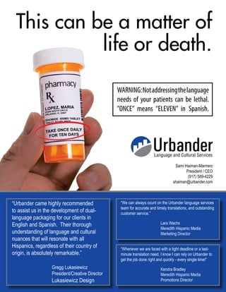 Language and Cultural Services
Samí Haiman-Marrrero
President / CEO
(917) 589-4229
shaiman@urbander.com
This can be a matter of
life or death.
WARNING:Notaddressingthelanguage
needs of your patients can be lethal.
”ONCE” means “ELEVEN” in Spanish.
“We can always count on the Urbander language services
team for accurate and timely translations, and outstanding
customer service.”
			Lara Wachs
			Meredith Hispanic Media
			Marketing Director
“Urbander came highly recommended
to assist us in the development of dual-
language packaging for our clients in
English and Spanish. Their thorough
understanding of language and cultural
nuances that will resonate with all
Hispanics, regardless of their country of
origin, is absolutely remarkable.”
			Gregg Lukasiewicz
			President/Creative Director
			Lukasiewicz Design
“Whenever we are faced with a tight deadline or a last-
minute translation need, I know I can rely on Urbander to
get the job done right and quickly - every single time!”
			Kendra Bradley
			Meredith Hispanic Media
			Promotions Director
 