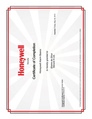 Security
CertificateofCompletionCertificateofCompletionCertificateofCompletionCertificateofCompletion
HoneywellAlarmBasics
Isherebygrantedto
ShanedeSilva
SecureItLtd.Awarded:Awarded:Awarded:Awarded:Friday,May30,2014
HoneywellCertificate#:HoneywellCertificate#:HoneywellCertificate#:HoneywellCertificate#:ISP/36-80/19690
CertificateExpires:CertificateExpires:CertificateExpires:CertificateExpires:5/30/2016
Certificationbelongstopersonaboveandisvalidforaperiodoftwoyearsfromthedateawarded.Re-certificationisrequiredastechnologyadvancesbecomeavailable.
 