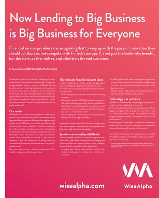 Now Lending to Big Business
is Big Business for Everyone
By Rezaah Ahmad, CEO WiseAlpha Technologies
Financial service providers are recognising that to keep up with the pace of innovation they
should collaborate, not compete, with FinTech startups. It’s not just the banks who beneﬁt,
but the startups themselves, and ultimately the end customer.
WiseAlpha was born with the idea of bringing an online
marketplace to the syndicated corporate loan market and
giving equality of access to investors of all sizes. Having
started my career in banking, structuring and investing in
corporate loans it always amazed me at how archaic the
functioning of the loan and credit market is in comparison
to other ﬁnancial markets. What if the credit markets were
as liquid and transparent as the equity markets – would
that have prevented some of the practices that led to the
last ﬁnancial crisis?
Our model
WiseAlpha is an online investment platform offering its
members access to senior secured loan investments in very
large,establishedcompanies.Althoughfromaglancemany
mistake us for a P2P lender our model is very different. We
do not structure loans on behalf of companies looking to
borrow but instead our members can invest in loans already
made by major international banks to corporate borrowers.
WiseAlpha selects which loans are listed but members
choose which companies they invest in. We want our
members to feel the satisfaction of making individual
investments in a previously inaccessible asset class to indi-
vidual investors.
Over time we aim to foster a liquid ”secondary market” for
members to buy and sell from each other.
The rationale for senior secured loans
In light of stock market volatility and low savings account
rates wiseAlpha is bringing loans into the mainstream.
For those new to senior secured loans they have the fol-
lowing features:
• First ranking security over the assets of the borrowing
company
• Floating rate coupons (LIBOR plus a ﬁxed margin) pro-
vide a potential hedge against long duration and inﬂation
• Typically low price volatility versus the equity and bond
markets which are more closely correlated to changes in
the macro and interest rate outlook
• Loans are generally callable at par and can be reﬁnanced
at any time reinforcing price stability
Independent studies1
show that the senior secured asset
class also compares favourably on a risk-adjusted return
basis versus high yield bonds and equities.
Symbiotic relationship with Banks
Here at wiseAlpha we form a co-operative approach with
banks. With global banks now focussed on arranging and
syndicating their loan exposure therein lies a symbiotic
relationship with wiseAlpha’s model. Speciﬁcally:
- Arranging banks free up more capital to increase their
lending by being able to syndicate into a wider invest-
ment base
- A wider spread of risk assets to potentially longer-term
income driven investors less focussed on using leverage
to bolster their returns could reduce leverage in the
banking system.
- Greater liquidity and demand in the asset class stimu-
lates issuance beneﬁting company issuers
Technology is at our heart
wiseAlpha is fundamentally a technology company servi-
cing the investor and banking community.
At the institutional level the asset class has remained the
happy hunting ground for large pension fund backed funds
in a relationship driven market. This combined with the
long procedures for transfer and settlement tend to put off
many investors.
By operating on-line we seek to create a wider investment
audience for the asset class and replace the substantial
costs and complexity of investing in the product.
Our mission of liberalising the corporate loan market and
ultimately the global credit market is audacious but we ﬁr-
mly believe it is possible.
1
Credit Suisse Leveraged Finance Strategy Weekly Report 10 Ja-
nuary 2014, Credit Suisse Leveraged Finance Strategy Monthly 03
September 2015
wisealpha.com
 