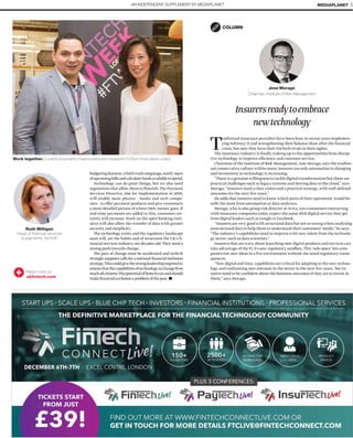Read more on
ukfintech.com
budgetingfeatures,whichtrackoutgoings,notifyusers
ofupcomingbillsandcalculatefundsavailabletospend.
Technology can do great things, but we also need
regulations that allow them to ﬂourish.The Payment
Services Directive, due for implementation in 2018,
will enable more players – banks and tech compa-
nies - to offer payment products and give consumers
a more detailed picture of where their money goes. If
real-time payments are added to this, consumer cer-
tainty will increase.Work on the open banking initi-
ative will also allow the transfer of data with greater
security and simplicity.
The technology exists and the regulatory landscape
soon will, yet the habits and of structures the UK’s ﬁ-
nancial services industry are decades old.They need a
strong push towards change.
The pace of change must be accelerated and techUK
strongly supports calls for a national ﬁnancial inclusion
strategy.Thiscouldgivethestrongleadershiprequiredto
ensurethatthecapabilitiesoftechnologytochangelives
reachallcitizens.Thepotentialofﬁntechcanandshould
makeﬁnancialexclusionaproblemofthepast.
Work together. Current uncertainty means everyone involved in FinTech must stand united
Ruth Milligan
Head of ﬁnancial services
& payments, techUK
AN INDEPENDENT SUPPLEMENT BY MEDIAPLANET MEDIAPLANET 5
Insurersreadytoembrace
newtechnology
Traditional insurance providers have been busy in recent years implemen-
ting Solvency II and strengthening their balance sheet after the ﬁnancial
crisis, but now they have their FinTech rivals in their sights.
The insurance industry is ﬁnally waking up to the opportunities from disrup-
tive technology to improve efficiency and customer service.
Chairman of the Institute of Risk Management, Jose Morago, says the traditio-
nal conservative culture within many insurers towards automation is changing
and investment in technology is increasing.
“There is a genuine willingness to tackle digital transformation but there are
practical challenges such as legacy systems and moving data to the cloud,” says
Morago. “Insurers need a clear vision and a practical strategy,with well-deﬁned
outcomes for the next ﬁve years.”
He adds that insurers need to know which parts of their operations would be-
neﬁt the most from automation or data analytics.
Morago,who is also group risk director at Aviva, says consumers interacting
with insurance companies today expect the same slick digital service they get
from digital leaders such as Google or Facebook.
“Insurers are very good with structured data but not so strong when analysing
unstructured data to help them to understand their customers’ needs,” he says.
“The industry’s capabilities need to improve with new talent from the technolo-
gy sector, such as data scientists.”
Insurers that are wary about launching new digital products and services can
take advantage of the FCA’s new regulatory sandbox.This ‘safe space’ lets com-
panies test new ideas in a live environment without the usual regulatory conse-
quences.
“New digital and Data capabilities are critical for adapting to the new techno-
logy and confronting new entrants in the sector in the next few years, but in-
surers need to be conﬁdent about the business outcomes if they are to invest in
them,” says Morago.
Jose Morago
Chairman, Institute of Risk Management
COLUMN
PHOTO: MATTEO GIACHETTI
 