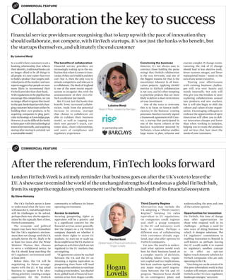 COMMERCIAL FEATURE
Collaboration the key to success
By Lubaina Manji
Financial service providers are recognising that to keep up with the pace of innovation they
should collaborate, not compete,with FinTech startups. It’s not just the banks who beneﬁt, but
the startups themselves, and ultimately the end customer
In a world where customers want a
banking relationship that reﬂects
theiridentity,traditionalbankscan
no longer afford to be all things to
all people. It’s now easier than ever
to build a product that targets indi-
vidual parts of the market,and new
reports suggest that people are now
more likely to recommend their
FinTech provider than their bank.
Withregulationsinthepipelinethat
encourage this competition,we can
no longer afford to ignore this trend.
Inthepast,bankskeptupwithchan-
ging customer behaviours either by
building their own products, or by
acquiring companies to plug parti-
culartechnologyorknowledgegaps.
However,itcanbedifficultforbanks
to keep pace with this technological
innovationinternally,andacquiring
startup after startup is certainly not
asustainablemodel.
The benefits of collaboration
Financial service providers are
increasingly waking up to the rea-
lisationthatwhenitcomestoinno-
vation,iftheycan’tbuilditandthey
can’t buy it, then the only way to
remain competitive and relevant is
to collaborate.The Bank of England
is one of the most recent organi-
sations to recognise this with the
announcement of their own Fin-
Tech accelerator last month.
But it’s not just the banks that
benefit from increased collabo-
ration. Aside from the potential
increase in revenue, startups
that choose to collaborate are
able to validate their business
model, as well as tapping into
their new partner’s reach, cus-
tomer data, client relationships,
and years of compliance and
regulatory experience.
execute complex IT change events.
Lowering the risk of IT change
should lead to less abortive work,
fewer systems outages, and fewer
reputational issues - music to the
ears of any senior executive.
Proving your effectiveness
with existing business challen-
ges will win over hearts and
minds internally. Not only will
this give you the freedom to start
exploring collaborations around
new products and new markets,
but it will also begin to shift the
culture and values of your organi-
sation. Encouraging colleagues to
embrace the opportunities of open
innovation will allow you to deli-
ver innovation cheaper and faster
than when working in isolation,
helping you to create the products
and services that best meet the
needs of your customers.
Convincing the business
However, it’s not always easy to
convince those holding the purse
strings that FinTech collaboration
is the way forwards, and one of
the biggest reasons for that is the
uncertainty inherent in all inno-
vation projects. Applying SMART
metrics to FinTech collaboration
is not easy, and it’s often tempting
to prioritise projects that are more
likely to deliver a short-term return
onyour investment.
One of the ways to overcome
this is to focus on known ineffi-
ciencies in the business’ existing
processes. Barclays recently signed
a framework agreementwith Cuto-
ver, a startup that participated in
one of the recent cohorts of the
Barclays Accelerator powered by
Techstars, whose solution enables
large teams to plan, rehearse and
Lubaina Manji
Head of Rise, created by Barclays
COMMERCIAL FEATURE
After the referendum, FinTech looks forward
By Steve Hemsley
London FinTechWeek is a timely reminder that business goes on after the UK’svote to leave the
EU.Ashowcase to remind theworld of the unchanged strengths of London as a global FinTech hub,
from its supportive regulatory environment to the breadth and depth of its ﬁnancial ecosystem
The UK’s FinTech sector is keen
to understand what the leave vote
willmeanforit.Andalthoughthere
will be challenges to be solved,
perhaps there may also be opportu-
nities for the typically ﬂeet of foot,
FinTech community.
The economic and political
impact may have been immediate
but the UK’s regulatory environ-
ment does not change until the UK
actually leaves the EU, likely to be
at least two years after the Prime
Minister Theresa May chooses
to serve a withdrawal notice. So
the UK should keep matching the
EU’s regulatory environment until
at least 2019.
Before then, the UK will be
negotiating its future arrange-
ments with the EU. It has asked
business to support it by iden-
tifying priorities -creating a unique
opportunity for the FinTech
community to inﬂuence its future
operating environment.
Access to markets
Securing passporting rights or
equivalent will be a priority and
is a signiﬁcant concern for the
ﬁnancial services sector generally.
But the impact on a UK FinTech
company depends on whether it
needs those rights to access EU
markets. In start-up to scale-up,
focus might be on the UK market or
perhaps on activities which are not
regulated in the EU markets they
are targeting.
“If agreement cannot be reached
between the UK and the EU on
retaining a regime equivalent to
passporting then ﬁrms will need
to use another solution to continue
tradingacrossborders,”saysRachel
Kent, global head of ﬁnancial insti-
tutions at law ﬁrm Hogan Lovells.
understanding the pros and cons
of the various options.”
Opportunities for innovation
For FinTech, this time of change
may offer opportunities for
those who respond well to its
challenges - perhaps a need for
new ways of doing business for
which it designs solutions. The
UK regulators’ commitment to
enabling innovation to ﬂourish is
well-known so perhaps leaving
the EU would enable it to expand
its regulatory sandbox concept
or to offer an opt-out
lighter-touch domestic solution for
FinTech companies who are only
operating in the UK.
“Onethingwecanbecertainofin
this post-referendum world is that
London will remain committed to
FinTech as the UK’s new regulatory
landscape emerges,” says Kent.
Third Country Regime
Alternatives may include the
UK adopting a “Third Country
Regime” keeping its rules
equivalent to EU regulations.
Or companies could register
and staff a group company
in the EU and outsource work
back to London. Perhaps a
different way of collaborating
with customers already regu-
lated, may also offer options for
FinTech companies.
For now, the need is to unders-
tand what options would work
best for their business based on
a complex matrix of decisions,
including labour laws, regula-
tory capital and tax implications,
but Kent cautions against taking
any major steps until negotia-
tions between the UK and EU
progress. “Business focus should
be on contingency plans and
Rachel Kent
Global head of ﬁnancial institutions,
Hogan Lovells
 