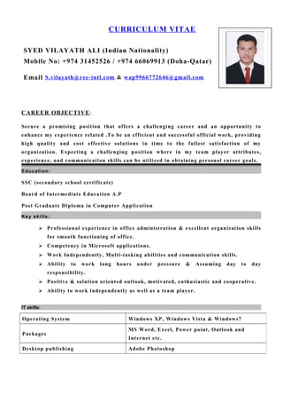 CURRICULUM VITAE
SYED VILAYATH ALI (Indian Nationality)
Mobile No: +974 31452526 / +974 66069913 (Doha-Qatar)
Email S.vilayath@ree-intl.com & wap9966772646@gmail.com
CAREER OBJECTIVE:
Secure a promising position that offers a challenging career and an opportunity to
enhance my experience related .To be an efficient and successful official work, providing
high quality and cost effective solutions in time to the fullest satisfaction of my
organization. Expecting a challenging position where in my team player attributes,
experience, and communication skills can be utilized in obtaining personal career goals.
Education:
SSC (secondary school certificate)
Board of Intermediate Education A.P
Post Graduate Diploma in Computer Application
Key skills:
 Professional experience in office administration & excellent organization skills
for smooth functioning of office.
 Competency in Microsoft applications.
 Work Independently, Multi-tasking abilities and communication skills.
 Ability to work long hours under pressure & Assuming day to day
responsibility.
 Positive & solution oriented outlook, motivated, enthusiastic and cooperative.
 Ability to work independently as well as a team player.
IT skills:
Operating System Windows XP, Windows Vista & Windows7
Packages
MS Word, Excel, Power point, Outlook and
Internet etc.
Desktop publishing Adobe Photoshop
 