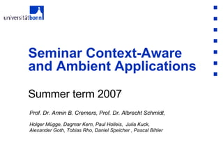 Summer term 2007 Seminar Context-Aware and Ambient Applications Prof. Dr. Armin B. Cremers, Prof. Dr. Albrecht Schmidt,  Holger Mügge, Dagmar Kern, Paul Holleis,  Julia Kuck,  Alexander Goth, Tobias Rho, Daniel Speicher , Pascal Bihler 