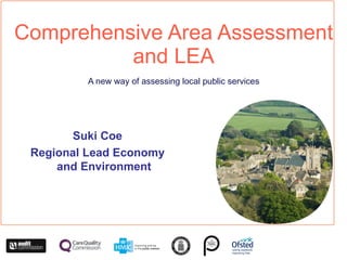 Comprehensive Area Assessment and LEA A new way of assessing local public services Suki Coe Regional Lead Economy and Environment 