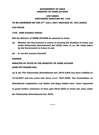 GOVERNMENT OF INDIA
MINISTRY OF HOME AFFAIRS
LOK SABHA
UNSTARRED QUESTION NO. 1335
TO BE ANSWERED ON THE 27TH
JULY, 2021/ SRAVANA 05, 1943 (SAKA)
CAA RULES
1335. SHRI GAURAV GOGOI:
Will the Minister of HOME AFFAIRS be pleased to state:
(a) Whether the Government is aware of missing the deadline to frame and
notify Citizenship (Amendment) Act (CAA) rules, if, so, the steps taken
by the Government to frame it; and
(b) if, not the reasons thereof?
ANSWER
MINISTER OF STATE IN THE MINISTRY OF HOME AFFAIRS
(SHRI NITYANAND RAI)
(a) & (b): The Citizenship (Amendment) Act, 2019 (CAA) has been notified on
12.12.2019 and has come into force w.e.f. 10.01.2020. The Committees on
Subordinate Legislation, Lok Sabha and Rajya Sabha have been requested
to grant further extension of time upto 09.01.2022 to frame the rules under
the Citizenship (Amendment) Act, 2019.
*****
 
