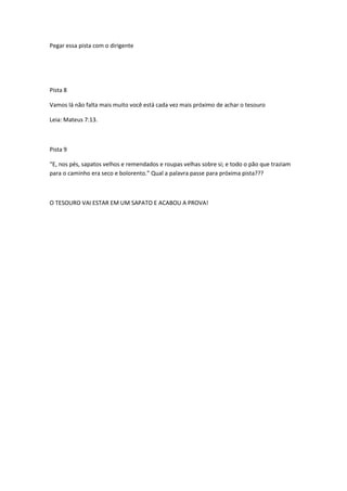 Pegar essa pista com o dirigente




Pista 8

Vamos lá não falta mais muito você está cada vez mais próximo de achar o tesouro

Leia: Mateus 7:13.



Pista 9

“E, nos pés, sapatos velhos e remendados e roupas velhas sobre si; e todo o pão que traziam
para o caminho era seco e bolorento.” Qual a palavra passe para próxima pista???



O TESOURO VAI ESTAR EM UM SAPATO E ACABOU A PROVA!
 