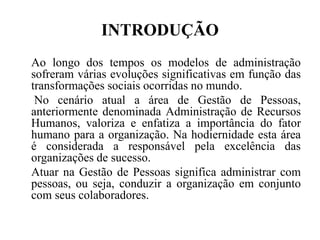 INTRODUÇÃO
Ao longo dos tempos os modelos de administração
sofreram várias evoluções significativas em função das
transformações sociais ocorridas no mundo.
 No cenário atual a área de Gestão de Pessoas,
anteriormente denominada Administração de Recursos
Humanos, valoriza e enfatiza a importância do fator
humano para a organização. Na hodiernidade esta área
é considerada a responsável pela excelência das
organizações de sucesso.
Atuar na Gestão de Pessoas significa administrar com
pessoas, ou seja, conduzir a organização em conjunto
com seus colaboradores.
 