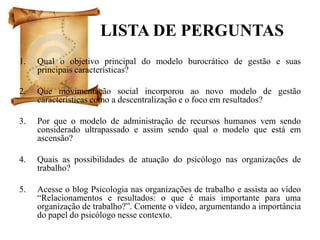 LISTA DE PERGUNTAS
1.   Qual o objetivo principal do modelo burocrático de gestão e suas
     principais características?

2.   Que movimentação social incorporou ao novo modelo de gestão
     características como a descentralização e o foco em resultados?

3.   Por que o modelo de administração de recursos humanos vem sendo
     considerado ultrapassado e assim sendo qual o modelo que está em
     ascensão?

4.   Quais as possibilidades de atuação do psicólogo nas organizações de
     trabalho?

5.   Acesse o blog Psicologia nas organizações de trabalho e assista ao vídeo
     “Relacionamentos e resultados: o que é mais importante para uma
     organização de trabalho?”. Comente o vídeo, argumentando a importância
     do papel do psicólogo nesse contexto.
 