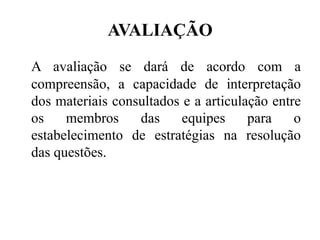 AVALIAÇÃO
A avaliação se dará de acordo com a
compreensão, a capacidade de interpretação
dos materiais consultados e a articulação entre
os    membros     das     equipes     para    o
estabelecimento de estratégias na resolução
das questões.
 