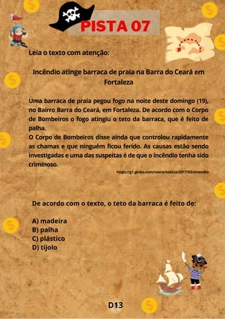 Leia o texto com atenção:
Incêndio atinge barraca de praia na Barra do Ceará em
Fortaleza
Uma barraca de praia pegou fogo na noite deste domingo (19),
no Bairro Barra do Ceará, em Fortaleza. De acordo com o Corpo
de Bombeiros o fogo atingiu o teto da barraca, que é feito de
palha.
O Corpo de Bombeiros disse ainda que controlou rapidamente
as chamas e que ninguém ficou ferido. As causas estão sendo
investigadas e uma das suspeitas é de que o incêndio tenha sido
criminoso.
https://g1.globo.com/ceara/noticia/2017/03/incendio
PISTA 07
De acordo com o texto, o teto da barraca é feito de:
A) madeira
B) palha
C) plástico
D) tijolo
D13
 