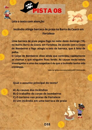 Leia o texto com atenção:
Incêndio atinge barraca de praia na Barra do Ceará em
Fortaleza
Uma barraca de praia pegou fogo na noite deste domingo (19),
no Bairro Barra do Ceará, em Fortaleza. De acordo com o Corpo
de Bombeiros o fogo atingiu o teto da barraca, que é feito de
palha.
O Corpo de Bombeiros disse ainda que controlou rapidamente
as chamas e que ninguém ficou ferido. As causas estão sendo
investigadas e uma das suspeitas é de que o incêndio tenha sido
criminoso.
https://g1.globo.com/ceara/noticia/2017/03/incendio
PISTA 08
Qual o assunto principal do texto?
A) As causas dos incêndios
B) O trabalho do corpo de bombeiros
C) O turismo nas praias de Fortaleza
D) Um incêndio em uma barraca de praia
D18
 