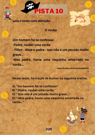 Leia o texto com atenção:
O roubo
Um homem foi se confessar.
-Padre, roubei uma corda.
- Filho! - disse o padre - Isso não é um pecado muito
grave...
-Mas padre, havia uma vaquinha amarrada na
corda...
https://brainly.com.br/tarefa/42891810
o
PISTA 10
D28
Nesse texto, há traços de humor no seguinte trecho:
A) "Um homem foi se confessar"
B) "-Padre, roubei uma corda."
C) " Isso não é um pecado muito grave..."
D) "-Mas padre, havia uma vaquinha amarrada na
corda..."
 