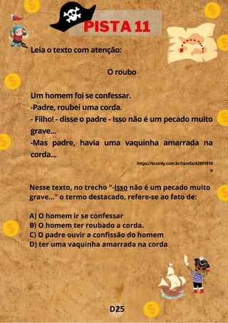 Leia o texto com atenção:
O roubo
Um homem foi se confessar.
-Padre, roubei uma corda.
- Filho! - disse o padre - Isso não é um pecado muito
grave...
-Mas padre, havia uma vaquinha amarrada na
corda...
https://brainly.com.br/tarefa/42891810
o
PISTA 11
D25
Nesse texto, no trecho "-Isso não é um pecado muito
grave..." o termo destacado, refere-se ao fato de:
A) O homem ir se confessar
B) O homem ter roubado a corda.
C) O padre ouvir a confissão do homem
D) ter uma vaquinha amarrada na corda
 