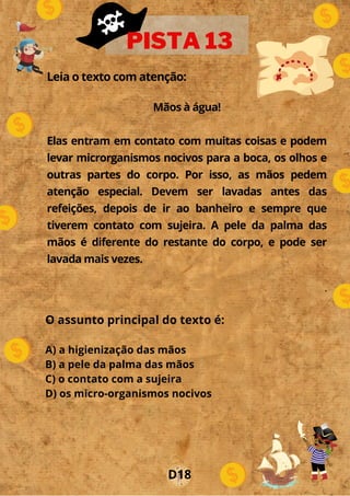 Leia o texto com atenção:
Mãos à água!
Elas entram em contato com muitas coisas e podem
levar microrganismos nocivos para a boca, os olhos e
outras partes do corpo. Por isso, as mãos pedem
atenção especial. Devem ser lavadas antes das
refeições, depois de ir ao banheiro e sempre que
tiverem contato com sujeira. A pele da palma das
mãos é diferente do restante do corpo, e pode ser
lavada mais vezes.
.
o
PISTA 13
D18
O assunto principal do texto é:
A) a higienização das mãos
B) a pele da palma das mãos
C) o contato com a sujeira
D) os micro-organismos nocivos
 