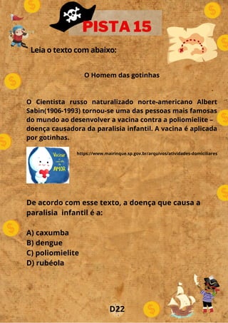Leia o texto com abaixo:
.
o
PISTA 15
D22
De acordo com esse texto, a doença que causa a
paralisia infantil é a:
A) caxumba
B) dengue
C) poliomielite
D) rubéola
O Homem das gotinhas
O Cientista russo naturalizado norte-americano Albert
Sabin(1906-1993) tornou-se uma das pessoas mais famosas
do mundo ao desenvolver a vacina contra a poliomielite –
doença causadora da paralisia infantil. A vacina é aplicada
por gotinhas.
https://www.mairinque.sp.gov.br/arquivos/atividades-domiciliares
 
