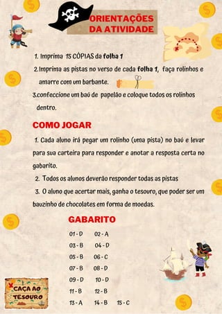 1. Cada aluno irá pegar um rolinho (uma pista) no baú e levar
para sua carteira para responder e anotar a resposta certa no
gabarito.
2. Todos os alunos deverão responder todas as pistas
3. O aluno que acertar mais, ganha o tesouro, que poder ser um
bauzinho de chocolates em forma de moedas.
ORIENTAÇÕES
DA ATIVIDADE
Imprima 15 CÓPIAS da folha 1
Imprima as pistas no verso de cada folha 1, faça rolinhos e
amarre com um barbante.
1.
2.
3.confeccione um baú de papelão e coloque todos os rolinhos
dentro.
COMO JOGAR
01 - D 02 - A
03 - B 04 - D
05 - B 06 - C
07 - B 08 - D
09 - D 10 - D
11 - B 12 - B
13 - A 14 - B 15 - C
GABARITO
 