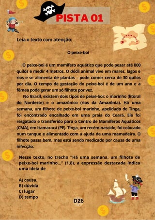 Leia o texto com atenção:
O peixe-boi
O peixe-boi é um mamífero aquático que pode pesar até 800
quilos e medir 4 metros. O dócil animal vive em mares, lagos e
rios e se alimenta de plantas – pode comer cerca de 30 quilos
por dia. O tempo de gestação do peixe-boi é de um ano e a
fêmea pode gerar um só filhote por vez.
No Brasil, existem dois tipos de peixe-boi: o marinho (litoral
do Nordeste) e o amazônico (rios da Amazônia). Há uma
semana, um filhote de peixe-boi marinho, apelidado de Tinga,
foi encontrado encalhado em uma praia do Ceará. Ele foi
resgatado e transferido para o Centro de Mamíferos Aquáticos
(CMA), em Itamaracá (PE). Tinga, um recém-nascido, foi colocado
num tanque e alimentado com a ajuda de uma mamadeira. O
filhote passa bem, mas está sendo medicado por causa de uma
infecção.
PISTA 01
Nesse texto, no trecho "Há uma semana, um filhote de
peixe-boi marinho..." (1.8), a expressão destacada indica
uma ideia de
A) causa.
B) dúvida
C) lugar
D) tempo
D26
 