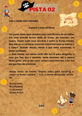Leia o texto com atenção:
O pastor e seus carneiros
Um pastor levou seus carneiros para uma floresta de carvalhos.
Sob uma enorme árvore cheia de frutos, ele estendeu seu
casaco. Depois subiu para sacudi-la e assim os frutos cairiam.
Mas Mas os os carneiros comeram indistintamente as bolotas e
o casaco. Quando desceu, vendo o que tinha acontecido, o
pastor exclamou:
-- Suas bestas, aos outros vocês dão sua lã para abrigá-los, a
mim que lhes dou o sustento, vocês destroem até o casaco!
Muita gente, sem se dar conta, serve a desconhecidos e faz mal
aos que lhes são próximos.
PISTA 02
Nesse texto, no trecho "Depois subiu para sacudi-la e
assim os frutos cairiam..." (L3), o termo destacado refere-
se:
A) á árvores
B) á floresta
C) ao pastor
D) aos frutos
D25
 