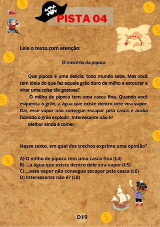 Leia o texto com atenção:
O mistério da pipoca
Que pipoca é uma delícia, todo mundo sabe. Mas você
tem ideia do que faz aquele grão duro de milho e estourar e
virar uma coisa tão gostosa?
O milho de pipoca tem uma casca fina. Quando você
esquenta o grão, a água que existe dentro dele vira vapor.
Daí, esse vapor não consegue escapar pela casca e acaba
fazendo o grão explodir. Interessante não é?
Melhor ainda é comer.
PISTA 04
Nesse texto, em qual dos trechos exprime uma opinião?
A) O milho de pipoca tem uma casca fina (L4)
B) ...a água que existe dentro dele vira vapor (L5)
C) ...esse vapor não consegue escapar pela casca (L6)
D) Interessante não é? (L8)
D19
 