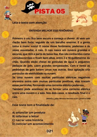 Leia o texto com atenção:
ENTENDA MELHOR ESSE FENÔMENO
Primeiro o céu fica bem escuro e começa a chover. Aí vem um
clarão bem forte, seguido de um barulho enorme. E a gente
toma o maior susto! O nome desse fenômeno, poderoso e às
vezes assustador, é raio. O raio nasce em nuvens grandes e
escuras, que têm a parte de baixo lisa. Elas são conhecidas como
cúmulos-nimbos e ficam bem altas, entre 2 e 18 quilômetros do
chão. Quando estão cheias de gotículas de água e pequenos
pedaços de gelo, caem grandes tempestades. Com o vento as
pedrinhas de gelo batem umas nas outras. Essa agitação cria
partículas de eletricidade na nuvem.
Se uma nuvem com muitas partículas elétricas negativas
encontra outra com muitas partículas positivas, elas trocam
essas partículas, formando uma corrente elétrica poderosa.
Também pode acontecer de se formar uma corrente elétrica
entre uma nuvem e o solo. Nos dois casos, o resultado final é o
raio.
PISTA 05
Esse texto tem a finalidade de:
A) anunciar um produto
B) informar o leitor
C) narrar uma história
D) noticiar um acontecimento
D21
(MOIÓLI, Júlia. Revista Recreio n.411. Janeiro/2008
 