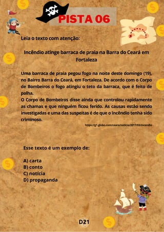 Leia o texto com atenção:
Incêndio atinge barraca de praia na Barra do Ceará em
Fortaleza
Uma barraca de praia pegou fogo na noite deste domingo (19),
no Bairro Barra do Ceará, em Fortaleza. De acordo com o Corpo
de Bombeiros o fogo atingiu o teto da barraca, que é feito de
palha.
O Corpo de Bombeiros disse ainda que controlou rapidamente
as chamas e que ninguém ficou ferido. As causas estão sendo
investigadas e uma das suspeitas é de que o incêndio tenha sido
criminoso.
https://g1.globo.com/ceara/noticia/2017/03/incendio
PISTA 06
Esse texto é um exemplo de:
A) carta
B) conto
C) notícia
D) propaganda
D21
 