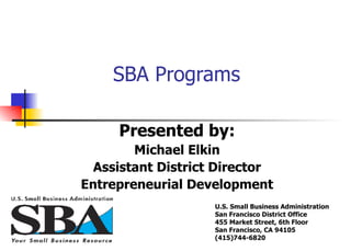 SBA Programs  Presented by: Michael Elkin Assistant District Director Entrepreneurial Development U.S. Small Business Administration San Francisco District Office 455 Market Street, 6th Floor San Francisco, CA 94105 (415)744-6820   