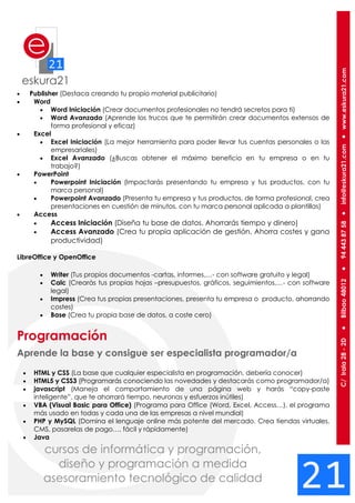  Publisher (Destaca creando tu propio material publicitario)
 Word
 Word Iniciación (Crear documentos profesionales no tendrá secretos para ti)
 Word Avanzado (Aprende los trucos que te permitirán crear documentos extensos de
forma profesional y eficaz)
 Excel
 Excel Iniciación (La mejor herramienta para poder llevar tus cuentas personales o las
empresariales)
 Excel Avanzado (¿Buscas obtener el máximo beneficio en tu empresa o en tu
trabajo?)
 PowerPoint
 Powerpoint Iniciación (Impactarás presentando tu empresa y tus productos, con tu
marca personal)
 Powerpoint Avanzado (Presenta tu empresa y tus productos, de forma profesional, crea
presentaciones en cuestión de minutos, con tu marca personal aplicada a plantillas)
 Access
 Access Iniciación (Diseña tu base de datos. Ahorrarás tiempo y dinero)
 Access Avanzado (Crea tu propia aplicación de gestión. Ahorra costes y gana
productividad)
LibreOffice y OpenOffice
 Writer (Tus propios documentos -cartas, informes,…- con software gratuito y legal)
 Calc (Crearás tus propias hojas –presupuestos, gráficos, seguimientos,…- con software
legal)
 Impress (Crea tus propias presentaciones, presenta tu empresa o producto, ahorrando
costes)
 Base (Crea tu propia base de datos, a coste cero)
Programación
Aprende la base y consigue ser especialista programador/a
 HTML y CSS (La base que cualquier especialista en programación, debería conocer)
 HTML5 y CSS3 (Programarás conociendo las novedades y destacarás como programador/a)
 javascript (Maneja el comportamiento de una página web y harás “copy-paste
inteligente”, que te ahorrará tiempo, neuronas y esfuerzos inútiles)
 VBA (Visual Basic para Office) (Programa para Office (Word, Excel, Access…), el programa
más usado en todas y cada una de las empresas a nivel mundial)
 PHP y MySQL (Domina el lenguaje online más potente del mercado. Crea tiendas virtuales,
CMS, pasarelas de pago…, fácil y rápidamente)
 Java
 