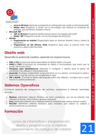  Java en 48 horas (Aprende a programar en el lenguaje más usado a nivel empresarial)
 Máster Java (Programa a fondo con la tecnología más habitual en empresas de
prestigio, ayuntamientos, Gobierno Vasco)
 Microsoft .NET
 .NET en 48 horas (Programa desde el primer día en Tecnologías Microsoft)
 Máster .NET (Programa a fondo, con las Tecnologías de Microsoft)
 Móviles
 Programación en Android (Programarás Apps en sistemas Android. Fama y dinero te
aguardan)
 Programación en iOS (iPhone, iPad) (Programa Apps para el sistema móvil más
exclusivo y selecto del mercado)
Diseño web
Desarrolla tu potencial creativo, aprende los mejores trucos
 HTML y CSS (La base que los/as especialistas en diseño deben conocer)
 HTML5 y CSS3 (Conocerás las novedades en diseño y funcionalidad, que harán que te
olvides del arcaico Flash)
 Wordpress para diseñadores/as (Aprende a configurar y diseñar para el gestor de
contenidos más utilizado a nivel empresarial)
 javascript (Consigue implementar comportamiento en tus diseños, conociendo lo básico,
aplicando un par de normas y sin complicarte la vida)
 PHP y MySQL (Controla lo básico del lenguaje online más utilizado y consigue dar un paso
más en tu carrera profesional)
Sistemas Operativos
Configura sistemas de compartición de archivos, conexiones a internet, terminales
remotos…
 Windows (Administra sistemas Windows de forma profesional, uno de los sistemas más
utilizados en Pymes, micro-Pymes y grandes empresas)
 Linux (Administra sistemas Linux, imprescindibles en empresas que quieran ahorrar costes)
 MacOSX (Administra sistemas exclusivos para empresas que valoran la calidad y
productividad de sus servidores)
Formación
 