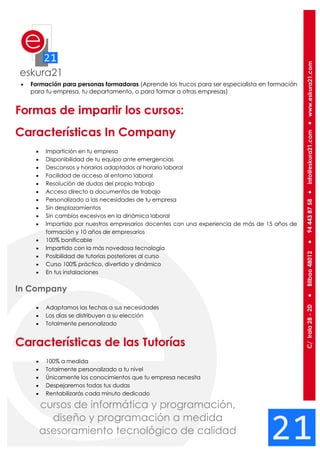  Formación para personas formadoras (Aprende los trucos para ser especialista en formación
para tu empresa, tu departamento, o para formar a otras empresas)
Formas de impartir los cursos:
Características In Company
 Impartición en tu empresa
 Disponibilidad de tu equipo ante emergencias
 Descansos y horarios adaptados al horario laboral
 Facilidad de acceso al entorno laboral
 Resolución de dudas del propio trabajo
 Acceso directo a documentos de trabajo
 Personalizado a las necesidades de tu empresa
 Sin desplazamientos
 Sin cambios excesivos en la dinámica laboral
 Impartido por nuestros empresarios docentes con una experiencia de más de 15 años de
formación y 10 años de empresarios
 100% bonificable
 Impartido con la más novedosa tecnología
 Posibilidad de tutorías posteriores al curso
 Curso 100% práctico, divertido y dinámico
 En tus instalaciones
In Company
 Adaptamos las fechas a sus necesidades
 Los días se distribuyen a su elección
 Totalmente personalizado
Características de las Tutorías
 100% a medida
 Totalmente personalizado a tu nivel
 Únicamente los conocimientos que tu empresa necesita
 Despejaremos todas tus dudas
 Rentabilizarás cada minuto dedicado
 