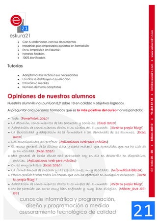  Con tu ordenador, con tus documentos
 Impartido por empresarios expertos en formación
 En tu empresa o en Eskura21
 Horarios flexibles.
 100% bonificable.
Tutorías
 Adaptamos las fechas a sus necesidades
 Los días se distribuyen a su elección
 El horario a medida
 Número de horas adaptable
Opiniones de nuestros alumnos
Nuestr@s alumn@s nos puntúan 8,9 sobre 10 en calidad y objetivos logrados
Al preguntar a las personas formadas qué es lo más positivo del curso han respondido:
 Todo. (PowerPoint 2010)
 La atención, conocimientos de las empresas y servicios. (Excel 2010)
 Adaptación de conocimientos dados a los niveles del alumnado. (¡Crea tu propio Blog!)
 La flexibilidad y adaptación de la formadora a las demandas de los alumnos. (Excel
2010)
 Los conocimeintos del profesor (Aplicaciones Web para Móviles)
 El repaso general de la última clase y cierta materia que aprendida, que me ha sido de
gran utilidad.(Excel 2010)
 Idea general de hacia dónde está avanzado hoy en día en desarrollo en dispositivos
móviles. (Aplicaciones Web para Móviles)
 Curso muy práctico.(Excel 2010)
 La forma amena de enseñar y las explicaciones, muy acertadas. (Informática básica).
 Hemos podido tratar todos los temas que nos ha apetecido en cualquier momento. (¡Crea
tu propio Blog!)
 Adaptación de conocimientos dados a los niveles del alumnado. (¡Crea tu propio Blog!)
 Me ha parecido un curso muy bien enfocado y muy bien dirigido. (Máster Java SE-
EE)
 