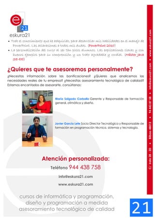 Todo el conocimiento que he adquirido, para desarrollar mis habilidades en el manejo de
PowerPoint. Las aclaraciones a todas mis dudas. (PowerPoint 2010)
 La personalización del curso al ser tan pocos alumnos. Las explicaciones claras y con
buenos ejemplos para su comprensión y un trato agradable y cordial. (Máster Java
SE-EE)
¿Quieres que te asesoremos personalmente?
¿Necesitas información sobre las bonificaciones? ¿Quieres que analicemos las
necesidades reales de tu empresa? ¿Necesitas asesoramiento tecnológico de calidad?
Estamos encantados de asesorarte, consúltanos:
María Salgado Carballo Gerente y Responsable de formación
general, ofimática y diseño.
Javier García Lete Socio Director Tecnológico y Responsable de
formación en programación técnica, sistemas y tecnología.
Atención personalizada:
Teléfono 944 438 758
info@eskura21.com
www.eskura21.com
 
