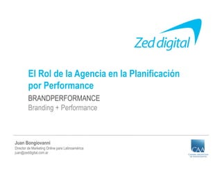 El Rol de la Agencia en la Planificación
         por Performance
         BRANDPERFORMANCE
         Branding + Performance



Juan Bongiovanni
Director de Marketing Online para Latinoamérica
juan@zeddigital.com.ar
 